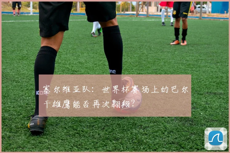 塞尔维亚队:世界杯赛场上的巴尔干雄鹰能否再次翱翔?