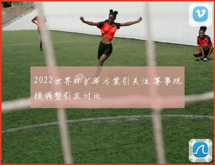 2022世界杯扩军方案引关注 赛事规模调整引发讨论